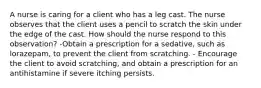 A nurse is caring for a client who has a leg cast. The nurse observes that the client uses a pencil to scratch the skin under the edge of the cast. How should the nurse respond to this observation? -Obtain a prescription for a sedative, such as lorazepam, to prevent the client from scratching. - Encourage the client to avoid scratching, and obtain a prescription for an antihistamine if severe itching persists.