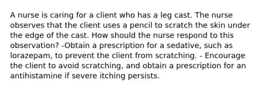 A nurse is caring for a client who has a leg cast. The nurse observes that the client uses a pencil to scratch the skin under the edge of the cast. How should the nurse respond to this observation? -Obtain a prescription for a sedative, such as lorazepam, to prevent the client from scratching. - Encourage the client to avoid scratching, and obtain a prescription for an antihistamine if severe itching persists.