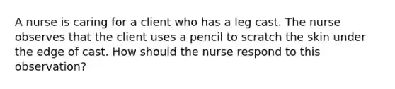 A nurse is caring for a client who has a leg cast. The nurse observes that the client uses a pencil to scratch the skin under the edge of cast. How should the nurse respond to this observation?