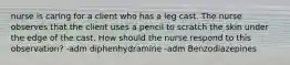 nurse is caring for a client who has a leg cast. The nurse observes that the client uses a pencil to scratch the skin under the edge of the cast. How should the nurse respond to this observation? -adm diphenhydramine -adm Benzodiazepines