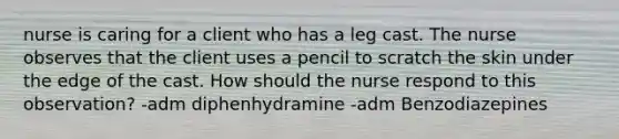 nurse is caring for a client who has a leg cast. The nurse observes that the client uses a pencil to scratch the skin under the edge of the cast. How should the nurse respond to this observation? -adm diphenhydramine -adm Benzodiazepines