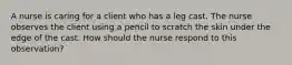 A nurse is caring for a client who has a leg cast. The nurse observes the client using a pencil to scratch the skin under the edge of the cast. How should the nurse respond to this observation?