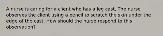 A nurse is caring for a client who has a leg cast. The nurse observes the client using a pencil to scratch the skin under the edge of the cast. How should the nurse respond to this observation?