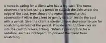A nurse is caring for a client who has a leg cast. The nurse observes the client using a pencil to scratch the skin under the edge of the cast. How should the nurse respond to this observation? Allow the client to gently scratch inside the cast with a pencil. Give the client a sterile tongue depressor to use for scratching instead of the pencil. Provide a fan to blow cool air into the cast to relieve itching. Obtain a prescription for a sedative, such as lorazepam, to prevent the client from scratching.