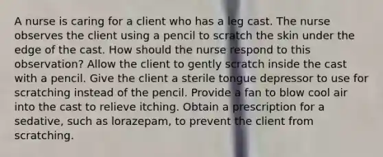 A nurse is caring for a client who has a leg cast. The nurse observes the client using a pencil to scratch the skin under the edge of the cast. How should the nurse respond to this observation? Allow the client to gently scratch inside the cast with a pencil. Give the client a sterile tongue depressor to use for scratching instead of the pencil. Provide a fan to blow cool air into the cast to relieve itching. Obtain a prescription for a sedative, such as lorazepam, to prevent the client from scratching.