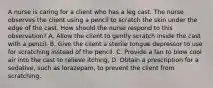 A nurse is caring for a client who has a leg cast. The nurse observes the client using a pencil to scratch the skin under the edge of the cast. How should the nurse respond to this observation? A. Allow the client to gently scratch inside the cast with a pencil. B. Give the client a sterile tongue depressor to use for scratching instead of the pencil. C. Provide a fan to blow cool air into the cast to relieve itching, D. Obtain a prescription for a sedative, such as lorazepam, to prevent the client from scratching.