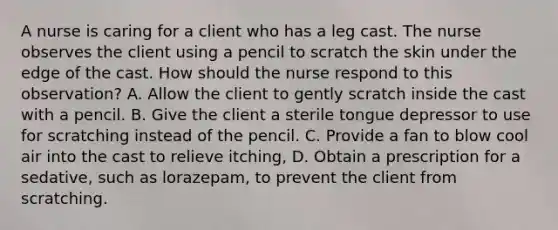 A nurse is caring for a client who has a leg cast. The nurse observes the client using a pencil to scratch the skin under the edge of the cast. How should the nurse respond to this observation? A. Allow the client to gently scratch inside the cast with a pencil. B. Give the client a sterile tongue depressor to use for scratching instead of the pencil. C. Provide a fan to blow cool air into the cast to relieve itching, D. Obtain a prescription for a sedative, such as lorazepam, to prevent the client from scratching.