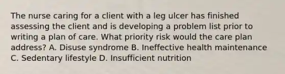 The nurse caring for a client with a leg ulcer has finished assessing the client and is developing a problem list prior to writing a plan of care. What priority risk would the care plan address? A. Disuse syndrome B. Ineffective health maintenance C. Sedentary lifestyle D. Insufficient nutrition