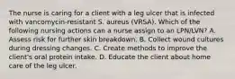 The nurse is caring for a client with a leg ulcer that is infected with vancomycin-resistant S. aureus (VRSA). Which of the following nursing actions can a nurse assign to an LPN/LVN? A. Assess risk for further skin breakdown. B. Collect wound cultures during dressing changes. C. Create methods to improve the client's oral protein intake. D. Educate the client about home care of the leg ulcer.