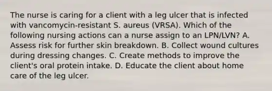 The nurse is caring for a client with a leg ulcer that is infected with vancomycin-resistant S. aureus (VRSA). Which of the following nursing actions can a nurse assign to an LPN/LVN? A. Assess risk for further skin breakdown. B. Collect wound cultures during dressing changes. C. Create methods to improve the client's oral protein intake. D. Educate the client about home care of the leg ulcer.