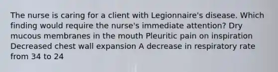 The nurse is caring for a client with Legionnaire's disease. Which finding would require the nurse's immediate attention? Dry mucous membranes in the mouth Pleuritic pain on inspiration Decreased chest wall expansion A decrease in respiratory rate from 34 to 24