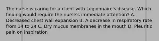 The nurse is caring for a client with Legionnaire's disease. Which finding would require the nurse's immediate attention? A. Decreased chest wall expansion B. A decrease in respiratory rate from 34 to 24 C. Dry mucus membranes in the mouth D. Pleuritic pain on inspiration