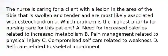 The nurse is caring for a client with a lesion in the area of the tibia that is swollen and tender and are most likely associated with osteochondroma. Which problem is the highest priority for nursing care for this patient? A. Need for increased calories related to increased metabolism B. Pain management related to physical injury C. Compromised self-care related to weakness D. Self-care related to skeletal impairment