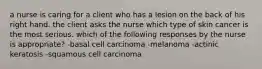 a nurse is caring for a client who has a lesion on the back of his right hand. the client asks the nurse which type of skin cancer is the most serious. which of the following responses by the nurse is appropriate? -basal cell carcinoma -melanoma -actinic keratosis -squamous cell carcinoma