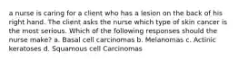 a nurse is caring for a client who has a lesion on the back of his right hand. The client asks the nurse which type of skin cancer is the most serious. Which of the following responses should the nurse make? a. Basal cell carcinomas b. Melanomas c. Actinic keratoses d. Squamous cell Carcinomas