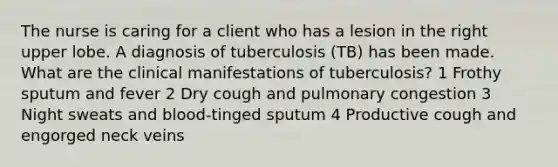 The nurse is caring for a client who has a lesion in the right upper lobe. A diagnosis of tuberculosis (TB) has been made. What are the clinical manifestations of tuberculosis? 1 Frothy sputum and fever 2 Dry cough and pulmonary congestion 3 Night sweats and blood-tinged sputum 4 Productive cough and engorged neck veins