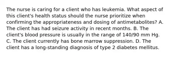 The nurse is caring for a client who has leukemia. What aspect of this client's health status should the nurse prioritize when confirming the appropriateness and dosing of antimetabolites? A. The client has had seizure activity in recent months. B. The client's blood pressure is usually in the range of 140/90 mm Hg. C. The client currently has bone marrow suppression. D. The client has a long-standing diagnosis of type 2 diabetes mellitus.