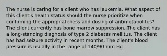 The nurse is caring for a client who has leukemia. What aspect of this client's health status should the nurse prioritize when confirming the appropriateness and dosing of antimetabolites? The client currently has bone marrow suppression. The client has a long-standing diagnosis of type 2 diabetes mellitus. The client has had seizure activity in recent months. The client's blood pressure is usually in the range of 140/90 mm Hg.