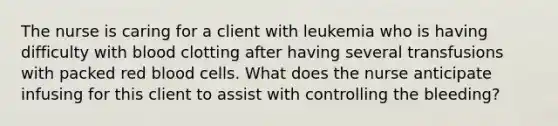 The nurse is caring for a client with leukemia who is having difficulty with blood clotting after having several transfusions with packed red blood cells. What does the nurse anticipate infusing for this client to assist with controlling the bleeding?