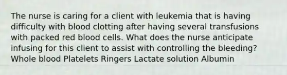 The nurse is caring for a client with leukemia that is having difficulty with blood clotting after having several transfusions with packed red blood cells. What does the nurse anticipate infusing for this client to assist with controlling the bleeding? Whole blood Platelets Ringers Lactate solution Albumin