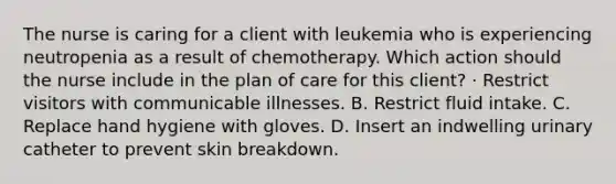 The nurse is caring for a client with leukemia who is experiencing neutropenia as a result of chemotherapy. Which action should the nurse include in the plan of care for this client? · Restrict visitors with communicable illnesses. B. Restrict fluid intake. C. Replace hand hygiene with gloves. D. Insert an indwelling urinary catheter to prevent skin breakdown.