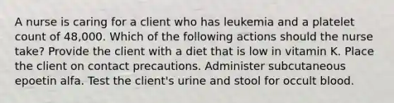 A nurse is caring for a client who has leukemia and a platelet count of 48,000. Which of the following actions should the nurse take? Provide the client with a diet that is low in vitamin K. Place the client on contact precautions. Administer subcutaneous epoetin alfa. Test the client's urine and stool for occult blood.