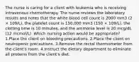 The nurse is caring for a client with leukemia who is receiving intravenous chemotherapy. The nurse reviews the laboratory results and notes that the white blood cell count is 2000 mm3 (2 × 109/L), the platelet count is 150,000 mm3 (150 × 109/L), the clotting time is 10 minutes, and the ammonia level is 20 mcg/dL (12 mcmol/L). Which nursing action would be appropriate? 1.Place the client on bleeding precautions. 2.Place the client on neutropenic precautions. 3.Remove the rectal thermometer from the client's room. 4.Instruct the dietary department to eliminate all proteins from the client's diet.