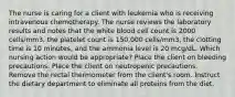 The nurse is caring for a client with leukemia who is receiving intravenous chemotherapy. The nurse reviews the laboratory results and notes that the white blood cell count is 2000 cells/mm3, the platelet count is 150,000 cells/mm3, the clotting time is 10 minutes, and the ammonia level is 20 mcg/dL. Which nursing action would be appropriate? Place the client on bleeding precautions. Place the client on neutropenic precautions. Remove the rectal thermometer from the client's room. Instruct the dietary department to eliminate all proteins from the diet.