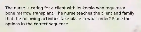 The nurse is caring for a client with leukemia who requires a bone marrow transplant. The nurse teaches the client and family that the following activities take place in what order? Place the options in the correct sequence