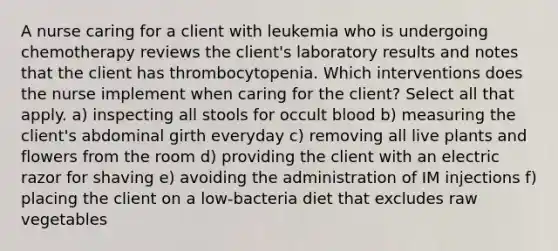 A nurse caring for a client with leukemia who is undergoing chemotherapy reviews the client's laboratory results and notes that the client has thrombocytopenia. Which interventions does the nurse implement when caring for the client? Select all that apply. a) inspecting all stools for occult blood b) measuring the client's abdominal girth everyday c) removing all live plants and flowers from the room d) providing the client with an electric razor for shaving e) avoiding the administration of IM injections f) placing the client on a low-bacteria diet that excludes raw vegetables