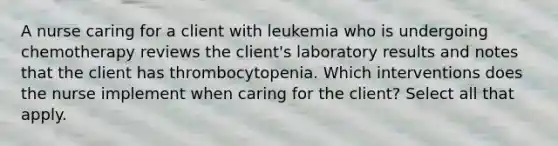 A nurse caring for a client with leukemia who is undergoing chemotherapy reviews the client's laboratory results and notes that the client has thrombocytopenia. Which interventions does the nurse implement when caring for the client? Select all that apply.