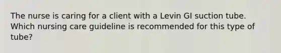 The nurse is caring for a client with a Levin GI suction tube. Which nursing care guideline is recommended for this type of tube?