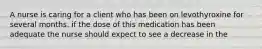 A nurse is caring for a client who has been on levothyroxine for several months. if the dose of this medication has been adequate the nurse should expect to see a decrease in the