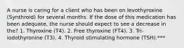 A nurse is caring for a client who has been on levothyroxine (Synthroid) for several months. If the dose of this medication has been adequate, the nurse should expect to see a decrease in the? 1. Thyroxine (T4). 2. Free thyroxine (FT4). 3. Tri-iodothyronine (T3). 4. Thyroid stimulating hormone (TSH).***