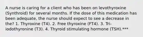 A nurse is caring for a client who has been on levothyroxine (Synthroid) for several months. If the dose of this medication has been adequate, the nurse should expect to see a decrease in the? 1. Thyroxine (T4). 2. Free thyroxine (FT4). 3. Tri-iodothyronine (T3). 4. Thyroid stimulating hormone (TSH).***