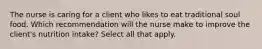 The nurse is caring for a client who likes to eat traditional soul food. Which recommendation will the nurse make to improve the client's nutrition intake? Select all that apply.