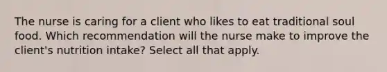 The nurse is caring for a client who likes to eat traditional soul food. Which recommendation will the nurse make to improve the client's nutrition intake? Select all that apply.