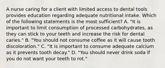 A nurse caring for a client with limited access to dental tools provides education regarding adequate nutritional intake. Which of the following statements is the most sufficient? A. "It is important to limit consumption of processed carbohydrates, as they can stick to your teeth and increase the risk for dental caries." B. "You should not consume coffee as it will cause tooth discoloration." C. "It is important to consume adequate calcium as it prevents tooth decay." D. "You should never drink soda if you do not want your teeth to rot."