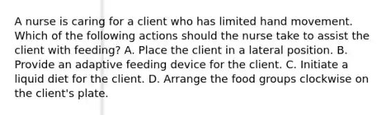 A nurse is caring for a client who has limited hand movement. Which of the following actions should the nurse take to assist the client with feeding? A. Place the client in a lateral position. B. Provide an adaptive feeding device for the client. C. Initiate a liquid diet for the client. D. Arrange the food groups clockwise on the client's plate.