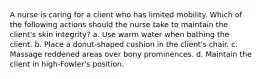 A nurse is caring for a client who has limited mobility. Which of the following actions should the nurse take to maintain the client's skin integrity? a. Use warm water when bathing the client. b. Place a donut-shaped cushion in the client's chair. c. Massage reddened areas over bony prominences. d. Maintain the client in high-Fowler's position.