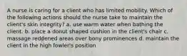 A nurse is caring for a client who has limited mobility. Which of the following actions should the nurse take to maintain the client's skin integrity? a. use warm water when bathing the client. b. place a donut shaped cushion in the client's chair c. massage reddened areas over bony prominences d. maintain the client in the high fowler's position