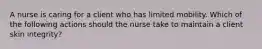 A nurse is caring for a client who has limited mobility. Which of the following actions should the nurse take to maintain a client skin integrity?