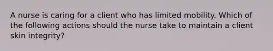 A nurse is caring for a client who has limited mobility. Which of the following actions should the nurse take to maintain a client skin integrity?