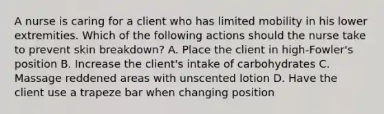 A nurse is caring for a client who has limited mobility in his lower extremities. Which of the following actions should the nurse take to prevent skin breakdown? A. Place the client in high-Fowler's position B. Increase the client's intake of carbohydrates C. Massage reddened areas with unscented lotion D. Have the client use a trapeze bar when changing position