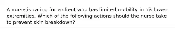 A nurse is caring for a client who has limited mobility in his lower extremities. Which of the following actions should the nurse take to prevent skin breakdown?