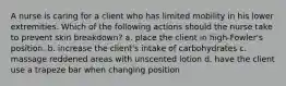 A nurse is caring for a client who has limited mobility in his lower extremities. Which of the following actions should the nurse take to prevent skin breakdown? a. place the client in high-Fowler's position. b. increase the client's intake of carbohydrates c. massage reddened areas with unscented lotion d. have the client use a trapeze bar when changing position