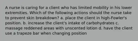 A nurse is caring for a client who has limited mobility in his lower extremities. Which of the following actions should the nurse take to prevent skin breakdown? a. place the client in high-Fowler's position. b. increase the client's intake of carbohydrates c. massage reddened areas with unscented lotion d. have the client use a trapeze bar when changing position