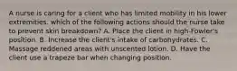 A nurse is caring for a client who has limited mobility in his lower extremities. which of the following actions should the nurse take to prevent skin breakdown? A. Place the client in high-Fowler's position. B. Increase the client's intake of carbohydrates. C. Massage reddened areas with unscented lotion. D. Have the client use a trapeze bar when changing position.