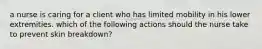 a nurse is caring for a client who has limited mobility in his lower extremities. which of the following actions should the nurse take to prevent skin breakdown?