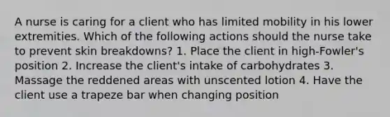 A nurse is caring for a client who has limited mobility in his lower extremities. Which of the following actions should the nurse take to prevent skin breakdowns? 1. Place the client in high-Fowler's position 2. Increase the client's intake of carbohydrates 3. Massage the reddened areas with unscented lotion 4. Have the client use a trapeze bar when changing position